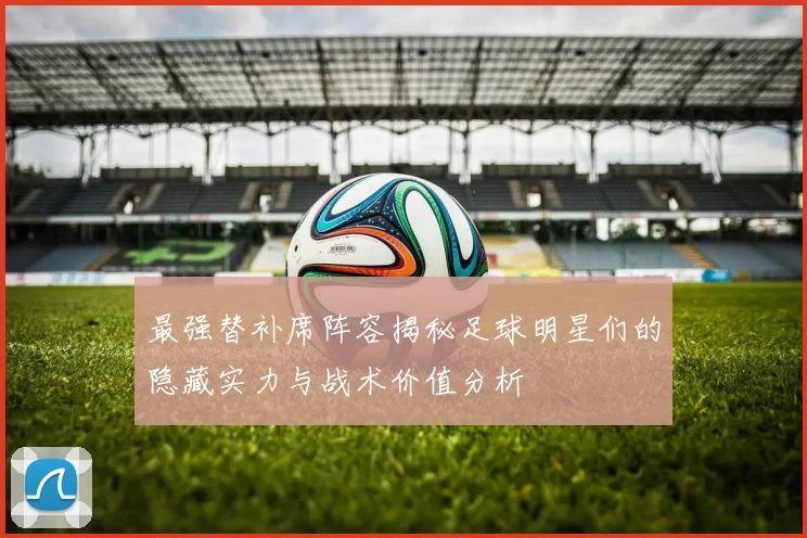 最强替补席阵容揭秘足球明星们的隐藏实力与战术价值分析