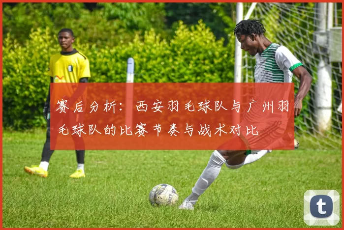 赛后分析：西安羽毛球队与广州羽毛球队的比赛节奏与战术对比