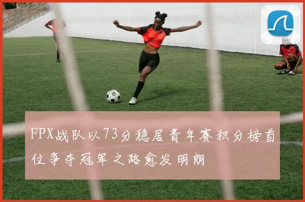 FPX战队以73分稳居青年赛积分榜首位争夺冠军之路愈发明朗