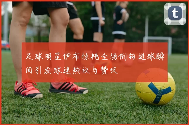 足球明星伊布惊艳全场倒钩进球瞬间引发球迷热议与赞叹