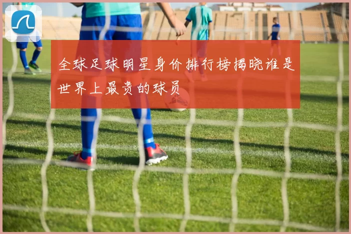 全球足球明星身价排行榜揭晓谁是世界上最贵的球员