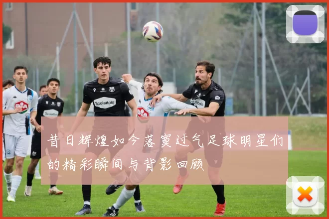 昔日辉煌如今落寞过气足球明星们的精彩瞬间与背影回顾