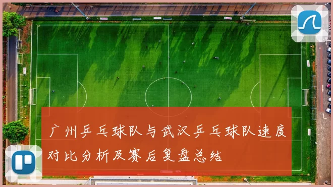 广州乒乓球队与武汉乒乓球队速度对比分析及赛后复盘总结