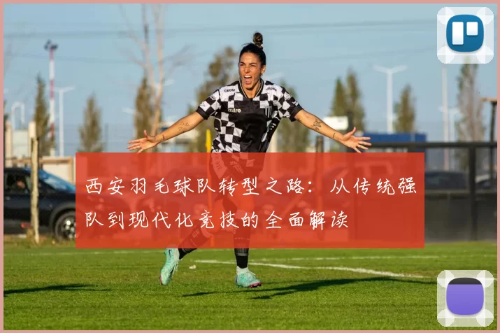 西安羽毛球队转型之路：从传统强队到现代化竞技的全面解读
