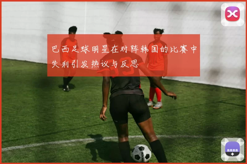 巴西足球明星在对阵韩国的比赛中失利引发热议与反思