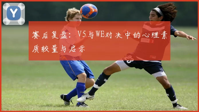 赛后复盘：V5与WE对决中的心理素质较量与启示