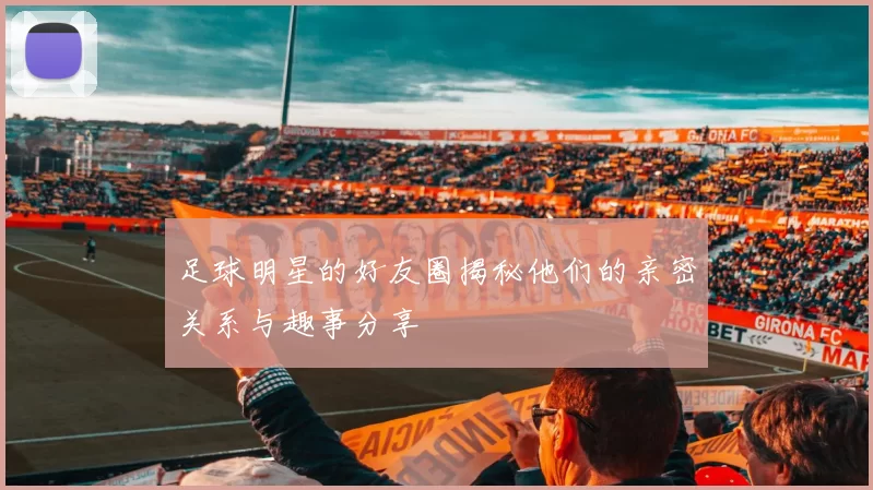 足球明星的好友圈揭秘他们的亲密关系与趣事分享