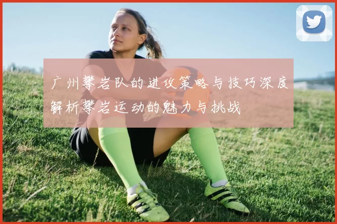 广州攀岩队的进攻策略与技巧深度解析攀岩运动的魅力与挑战