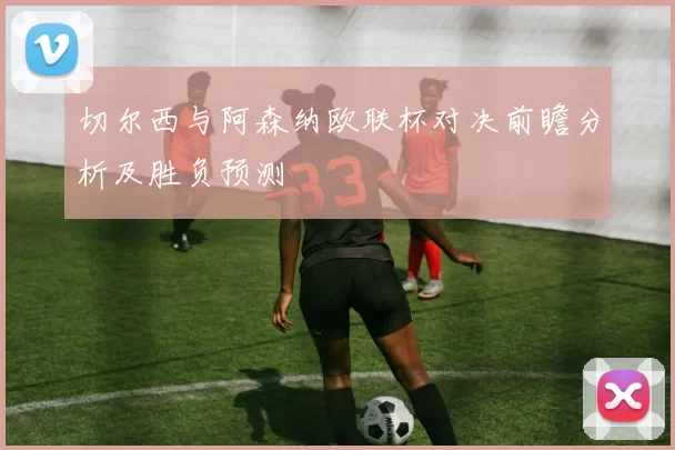 切尔西与阿森纳欧联杯对决前瞻分析及胜负预测