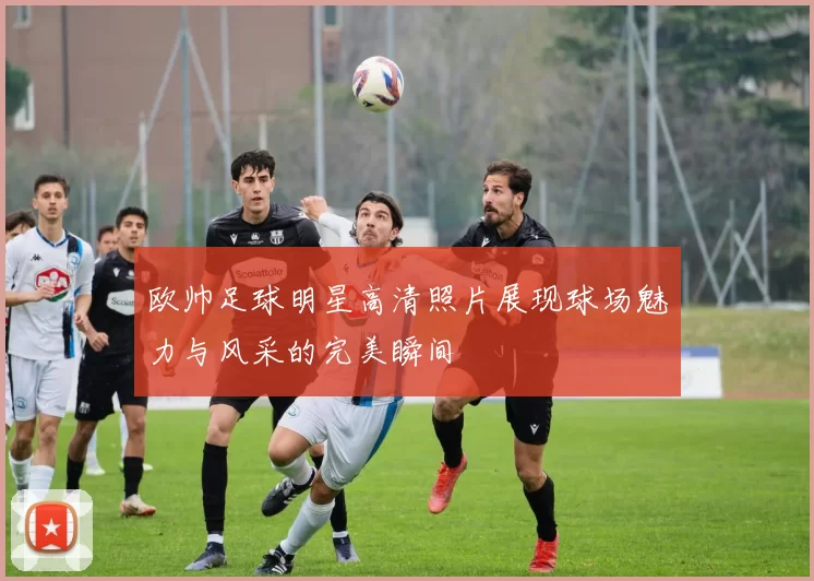 欧帅足球明星高清照片展现球场魅力与风采的完美瞬间