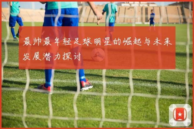 最帅最年轻足球明星的崛起与未来发展潜力探讨