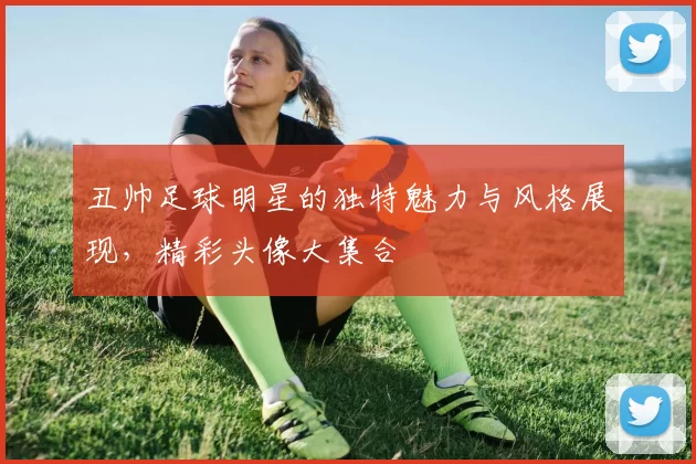 丑帅足球明星的独特魅力与风格展现，精彩头像大集合