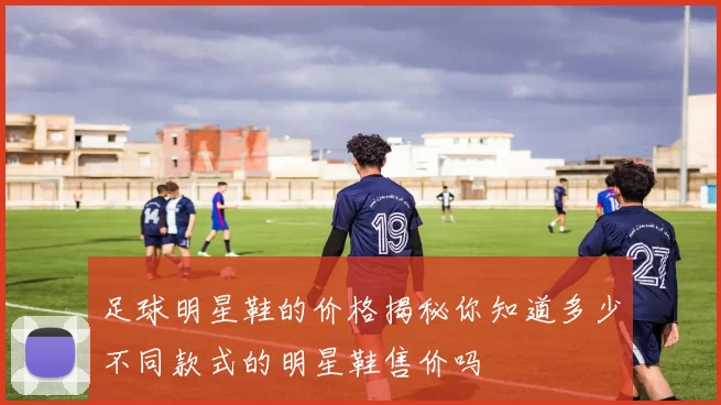 足球明星鞋的价格揭秘你知道多少不同款式的明星鞋售价吗