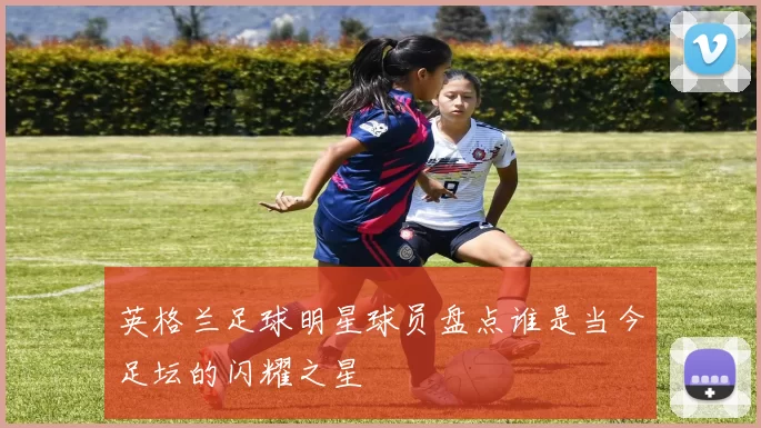 英格兰足球明星球员盘点谁是当今足坛的闪耀之星