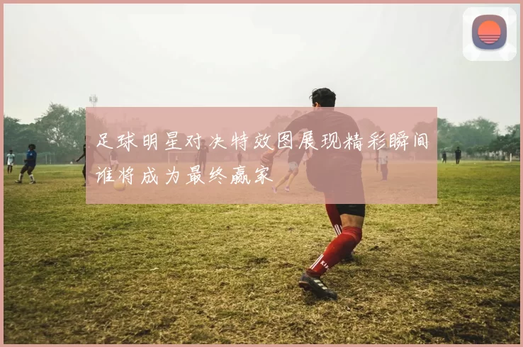 足球明星对决特效图展现精彩瞬间谁将成为最终赢家