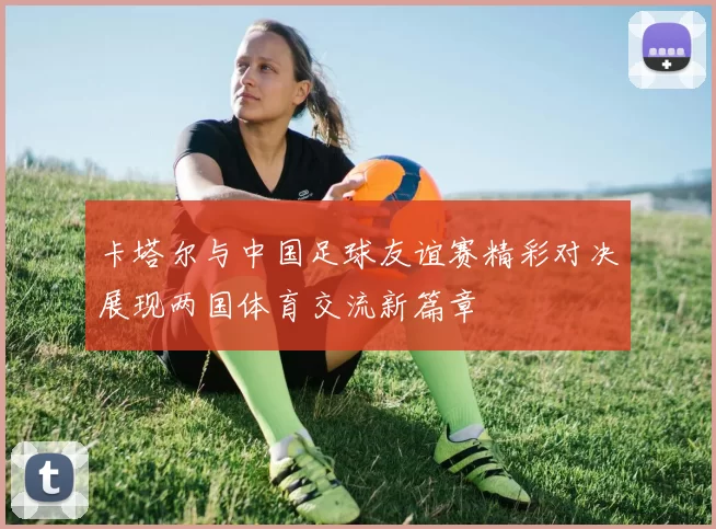 卡塔尔与中国足球友谊赛精彩对决展现两国体育交流新篇章
