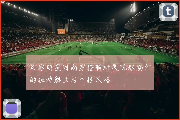 足球明星时尚穿搭解析展现球场外的独特魅力与个性风格