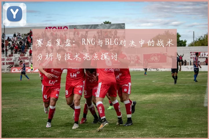 赛后复盘：RNG与BLG对决中的战术分析与技术亮点探讨