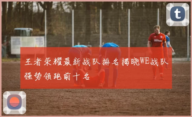 王者荣耀最新战队排名揭晓WE战队强势领跑前十名