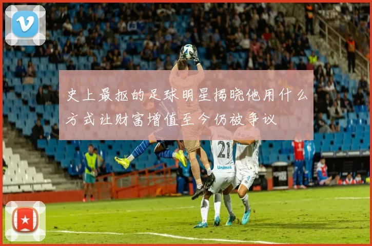史上最抠的足球明星揭晓他用什么方式让财富增值至今仍被争议