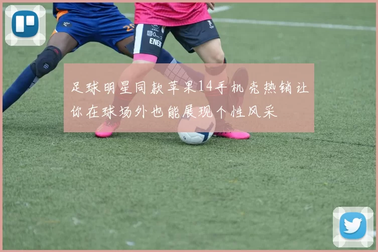 足球明星同款苹果14手机壳热销让你在球场外也能展现个性风采