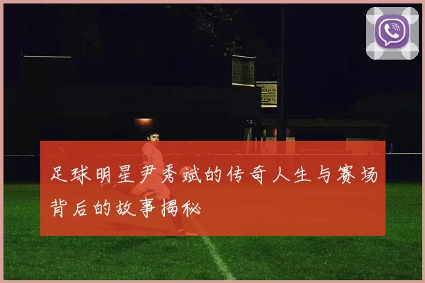 足球明星尹秀斌的传奇人生与赛场背后的故事揭秘
