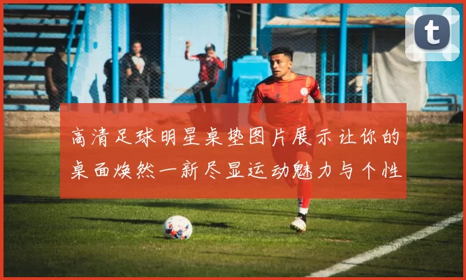 高清足球明星桌垫图片展示让你的桌面焕然一新尽显运动魅力与个性风格