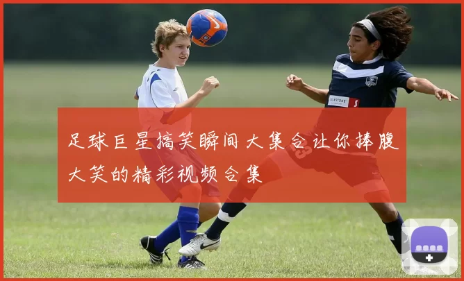 足球巨星搞笑瞬间大集合让你捧腹大笑的精彩视频合集