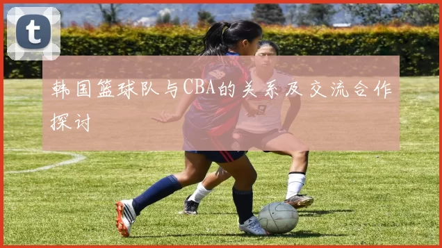 韩国篮球队与CBA的关系及交流合作探讨
