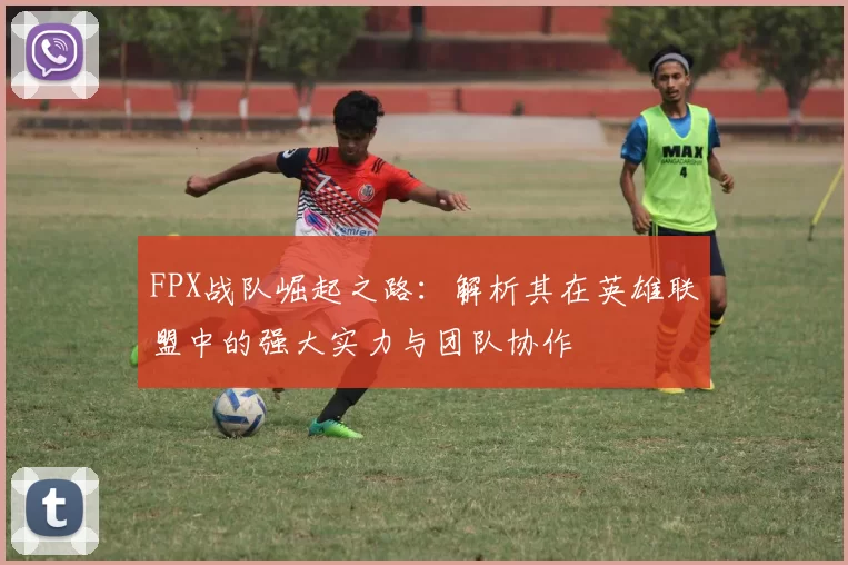 FPX战队崛起之路：解析其在英雄联盟中的强大实力与团队协作