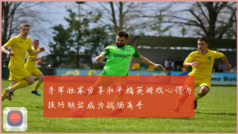 李军独家分享和平精英游戏心得与技巧助你成为战场高手