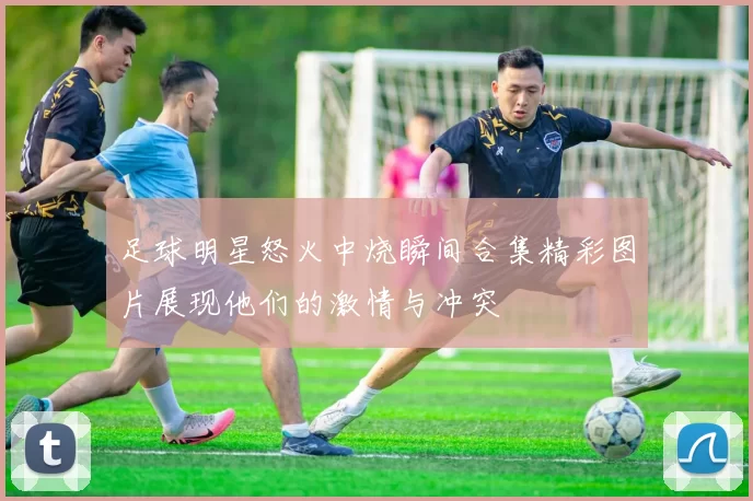 足球明星怒火中烧瞬间合集精彩图片展现他们的激情与冲突