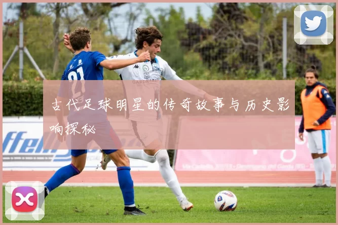 古代足球明星的传奇故事与历史影响探秘