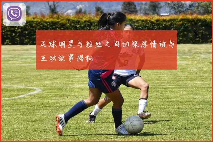 足球明星与粉丝之间的深厚情谊与互动故事揭秘
