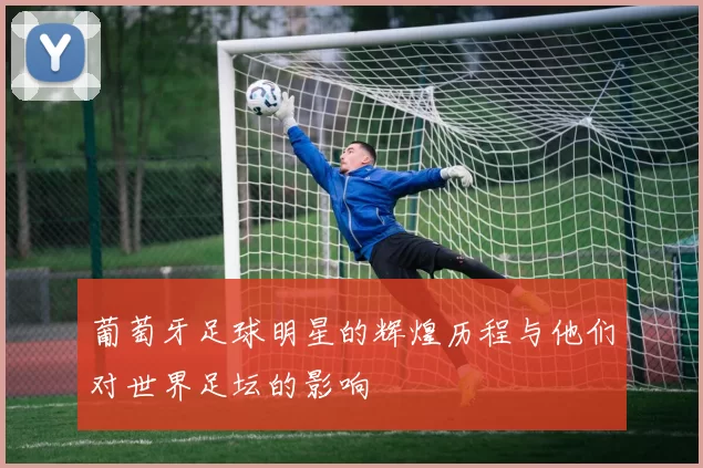葡萄牙足球明星的辉煌历程与他们对世界足坛的影响