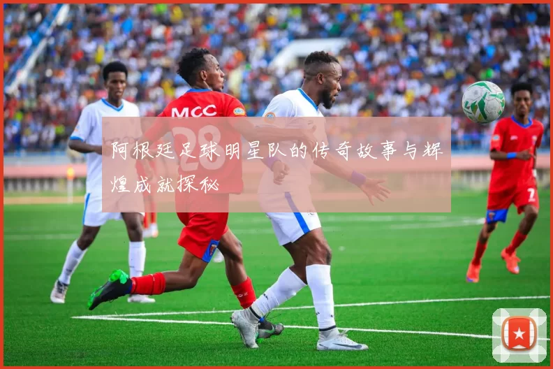 阿根廷足球明星队的传奇故事与辉煌成就探秘