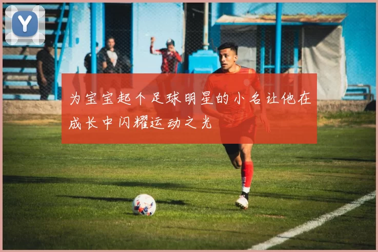 为宝宝起个足球明星的小名让他在成长中闪耀运动之光