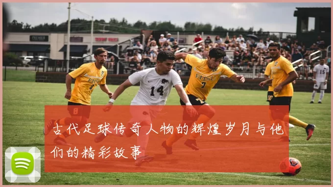 古代足球传奇人物的辉煌岁月与他们的精彩故事