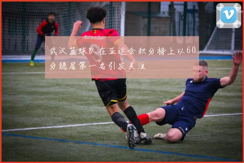 武汉篮球队在亚运会积分榜上以60分稳居第一名引发关注