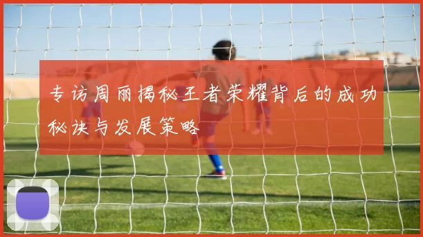 专访周丽揭秘王者荣耀背后的成功秘诀与发展策略