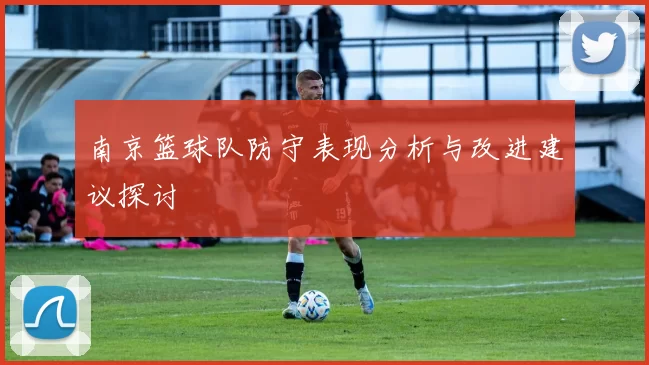 南京篮球队防守表现分析与改进建议探讨
