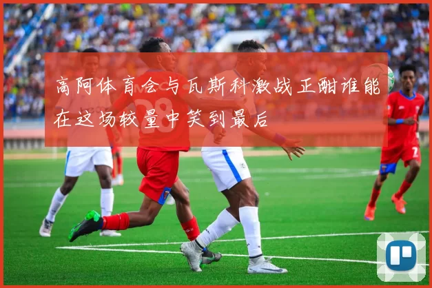 高阿体育会与瓦斯科激战正酣谁能在这场较量中笑到最后