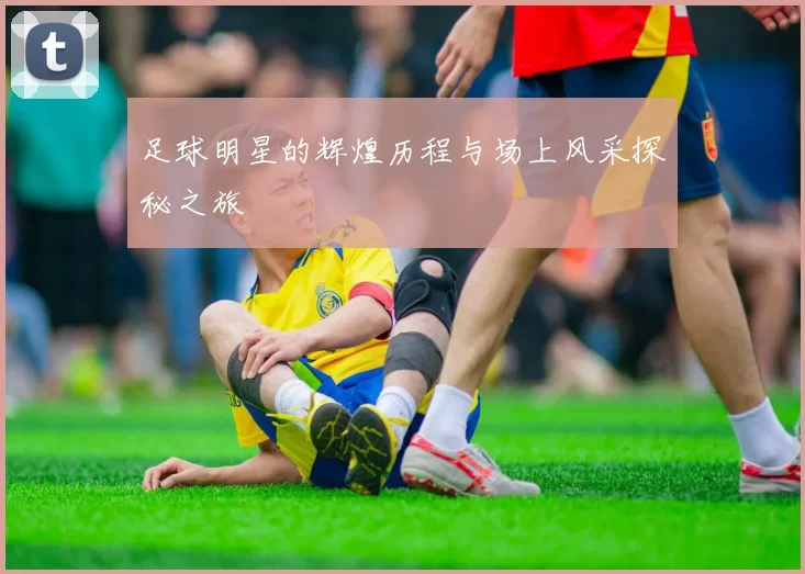 足球明星的辉煌历程与场上风采探秘之旅