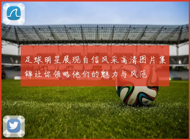 足球明星展现自信风采高清图片集锦让你领略他们的魅力与风范