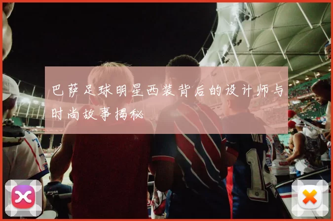 巴萨足球明星西装背后的设计师与时尚故事揭秘