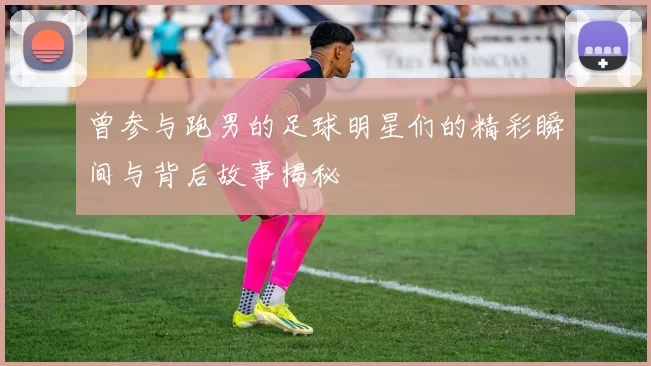 曾参与跑男的足球明星们的精彩瞬间与背后故事揭秘