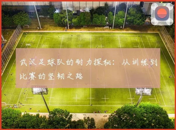武汉足球队的耐力探秘：从训练到比赛的坚韧之路