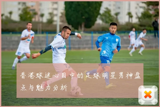 香港球迷心目中的足球明星男神盘点与魅力分析