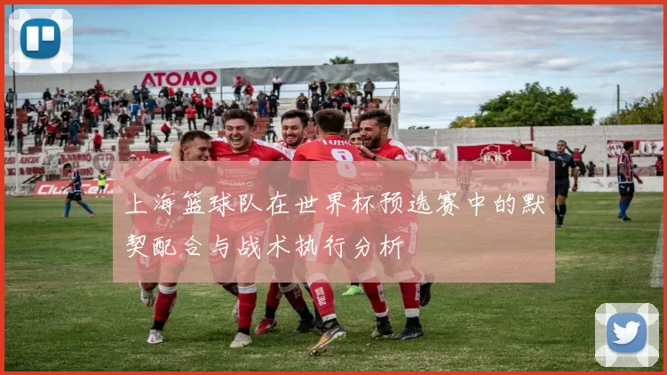 上海篮球队在世界杯预选赛中的默契配合与战术执行分析