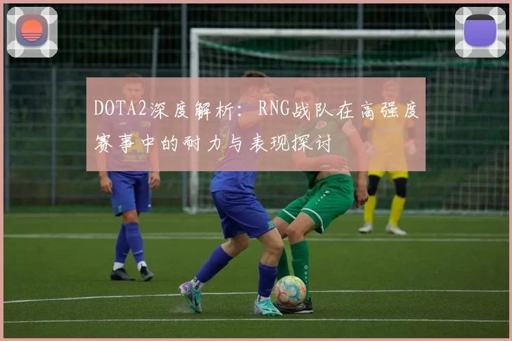 DOTA2深度解析：RNG战队在高强度赛事中的耐力与表现探讨